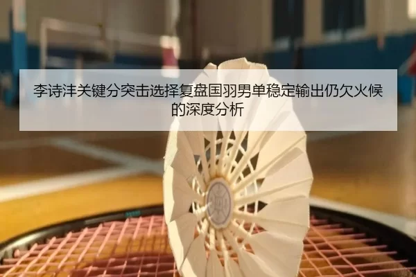 李诗沣关键分突击选择复盘国羽男单稳定输出仍欠火候的深度分析