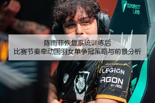 陈雨菲恢复系统训练后 比赛节奏牵动国羽女单争冠策略与前景分析